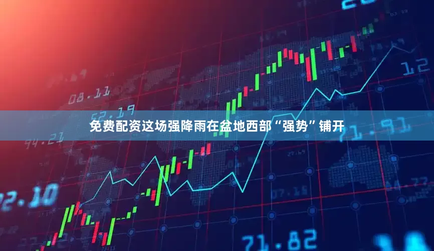 免费配资这场强降雨在盆地西部“强势”铺开