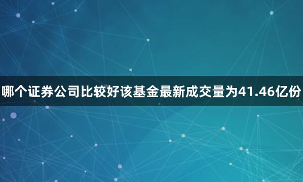 哪个证券公司比较好该基金最新成交量为41.46亿份