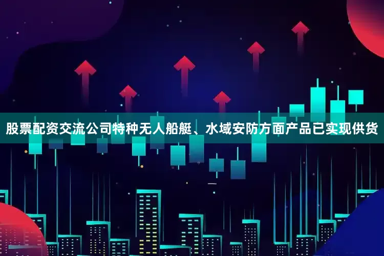 股票配资交流公司特种无人船艇、水域安防方面产品已实现供货