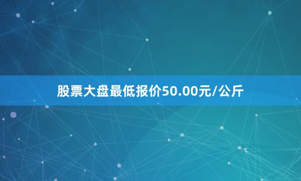 股票大盘最低报价50.00元/公斤
