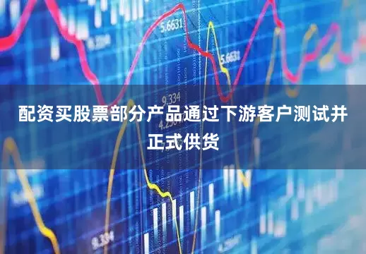 配资买股票部分产品通过下游客户测试并正式供货