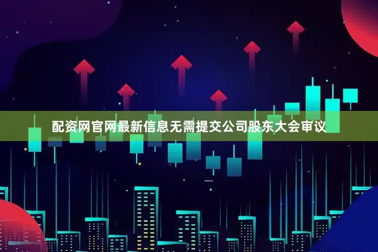 配资网官网最新信息无需提交公司股东大会审议
