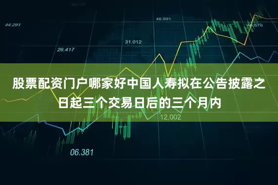 股票配资门户哪家好中国人寿拟在公告披露之日起三个交易日后的三个月内