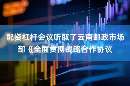 配资杠杆会议听取了云南邮政市场部《全面贯彻战略合作协议