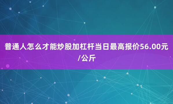 普通人怎么才能炒股加杠杆当日最高报价56.00元/公斤