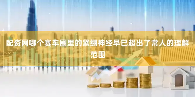 配资网哪个赛车圈里的紧绷神经早已超出了常人的理解范围