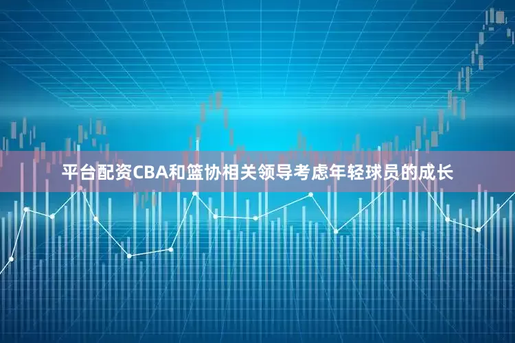 平台配资CBA和篮协相关领导考虑年轻球员的成长